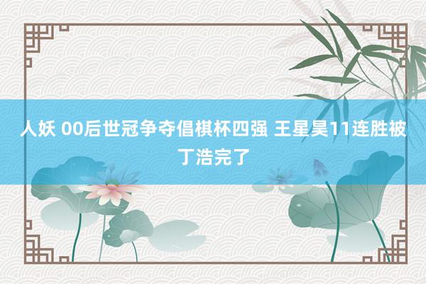人妖 00后世冠争夺倡棋杯四强 王星昊11连胜被丁浩完了