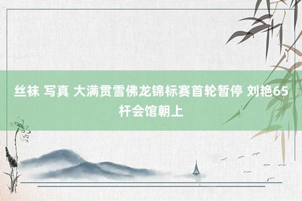 丝袜 写真 大满贯雪佛龙锦标赛首轮暂停 刘艳65杆会馆朝上