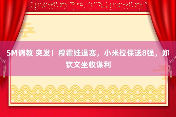 SM调教 突发！穆霍娃退赛，小米拉保送8强，郑钦文坐收谋利