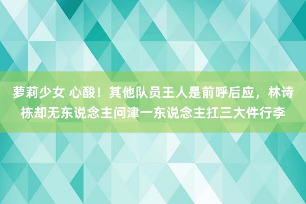 萝莉少女 心酸!其他队员王人是前呼后应,林诗栋却无东说念主问津一东说念主扛三大件行李