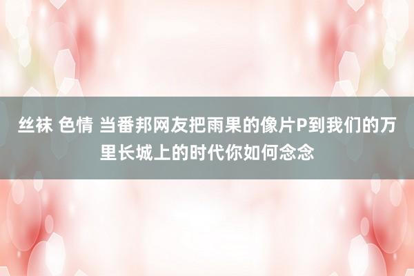 丝袜 色情 当番邦网友把雨果的像片P到我们的万里长城上的时代你如何念念