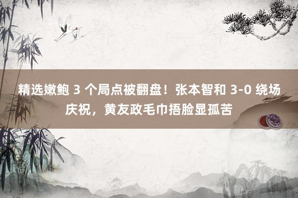 精选嫩鲍 3 个局点被翻盘!张本智和 3-0 绕场庆祝,黄友政毛巾捂脸显孤苦