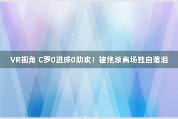 VR视角 C罗0进球0助攻！被绝杀离场独自落泪