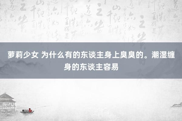 萝莉少女 为什么有的东谈主身上臭臭的。潮湿缠身的东谈主容易