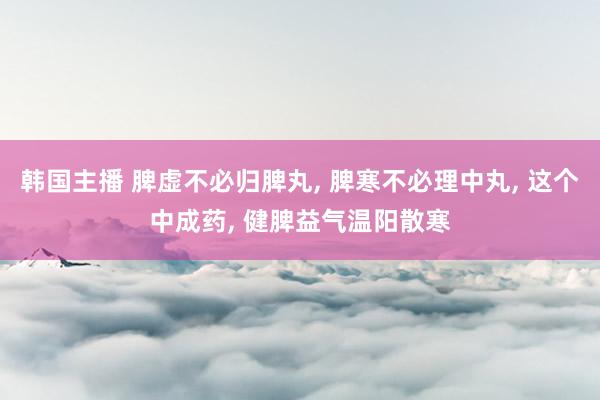 韩国主播 脾虚不必归脾丸, 脾寒不必理中丸, 这个中成药, 健脾益气温阳散寒