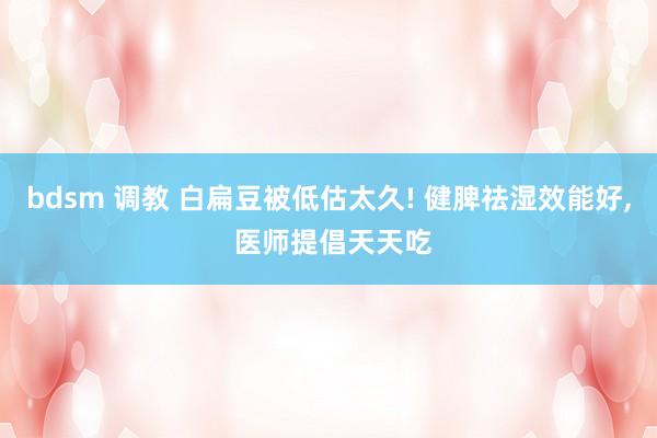 bdsm 调教 白扁豆被低估太久! 健脾祛湿效能好, 医师提倡天天吃