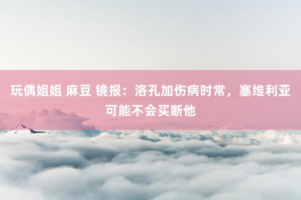 玩偶姐姐 麻豆 镜报：洛孔加伤病时常，塞维利亚可能不会买断他