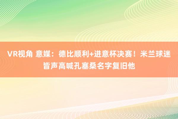 VR视角 意媒：德比顺利+进意杯决赛！米兰球迷皆声高喊孔塞桑名字复旧他