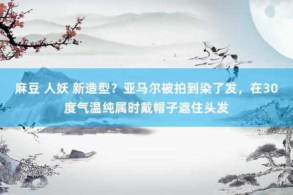 麻豆 人妖 新造型?亚马尔被拍到染了发,在30度气温纯属时戴帽子遮住头发