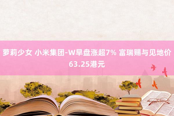 萝莉少女 小米集团-W早盘涨超7% 富瑞赐与见地价63.25港元
