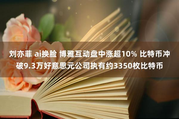 刘亦菲 ai换脸 博雅互动盘中涨超10% 比特币冲破9.3万好意思元公司执有约3350枚比特币
