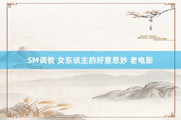 SM调教 女东谈主的好意思妙 老电影