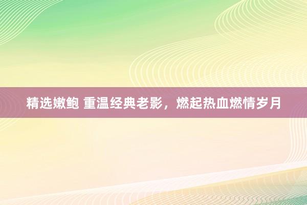 精选嫩鲍 重温经典老影，燃起热血燃情岁月